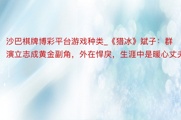 沙巴棋牌博彩平台游戏种类_《猎冰》斌子：群演立志成黄金副角，外在悍戾，生涯中是暖心丈夫