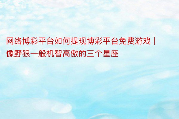 网络博彩平台如何提现博彩平台免费游戏 | 像野狼一般机智高傲的三个星座