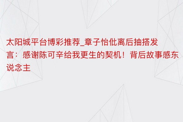 太阳城平台博彩推荐_章子怡仳离后抽搭发言：感谢陈可辛给我更生的契机！背后故事感东说念主