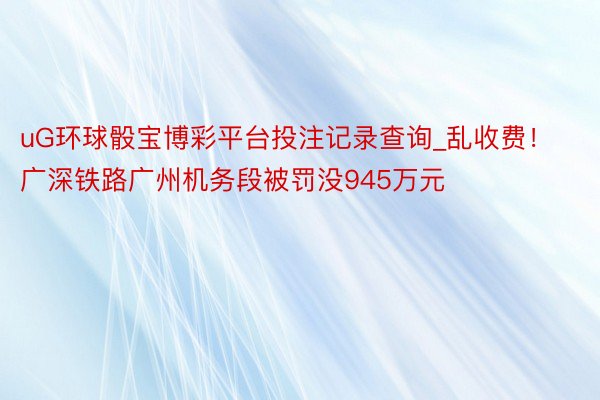 uG环球骰宝博彩平台投注记录查询_乱收费！广深铁路广州机务段被罚没945万元