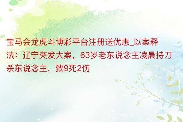 宝马会龙虎斗博彩平台注册送优惠_以案释法：辽宁突发大案，63岁老东说念主凌晨持刀杀东说念主，致9死2伤