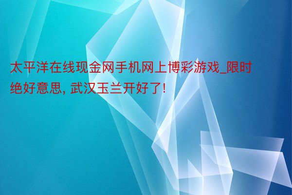 太平洋在线现金网手机网上博彩游戏_限时绝好意思, 武汉玉兰开好了!