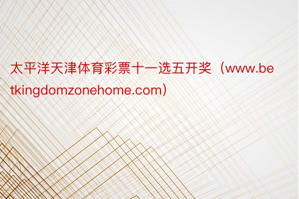 太平洋天津体育彩票十一选五开奖（www.betkingdomzonehome.com）