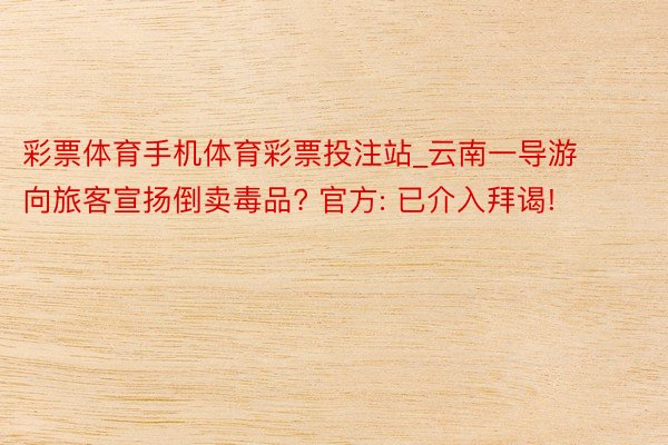 彩票体育手机体育彩票投注站_云南一导游向旅客宣扬倒卖毒品? 官方: 已介入拜谒!