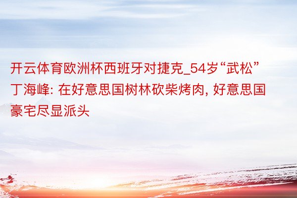 开云体育欧洲杯西班牙对捷克_54岁“武松”丁海峰: 在好意思国树林砍柴烤肉, 好意思国豪宅尽显派头