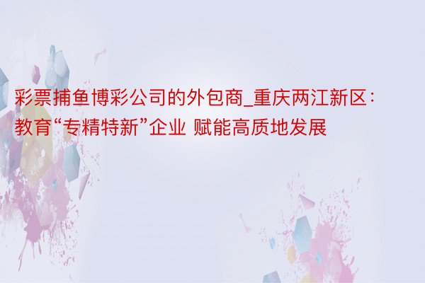 彩票捕鱼博彩公司的外包商_重庆两江新区：教育“专精特新”企业 赋能高质地发展