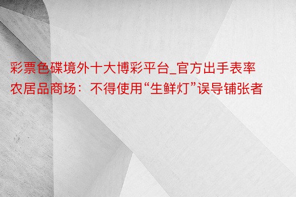 彩票色碟境外十大博彩平台_官方出手表率农居品商场：不得使用“生鲜灯”误导铺张者