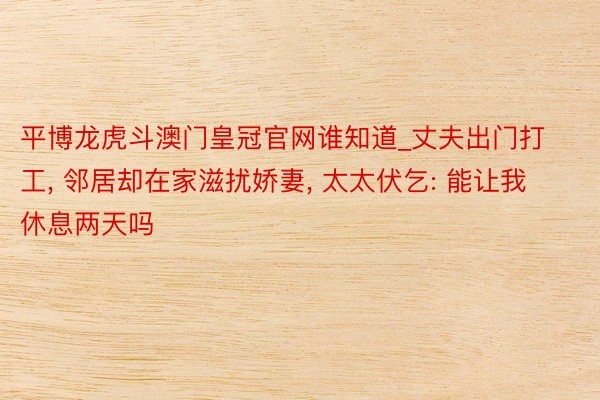 平博龙虎斗澳门皇冠官网谁知道_丈夫出门打工, 邻居却在家滋扰娇妻, 太太伏乞: 能让我休息两天吗