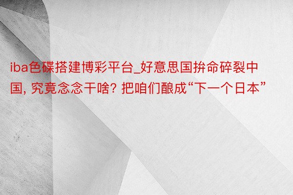 iba色碟搭建博彩平台_好意思国拚命碎裂中国, 究竟念念干啥? 把咱们酿成“下一个日本”