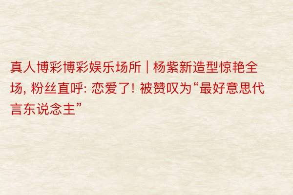 真人博彩博彩娱乐场所 | 杨紫新造型惊艳全场, 粉丝直呼: 恋爱了! 被赞叹为“最好意思代言东说念主”