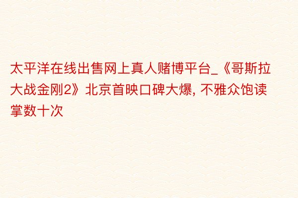 太平洋在线出售网上真人赌博平台_《哥斯拉大战金刚2》北京首映口碑大爆, 不雅众饱读掌数十次