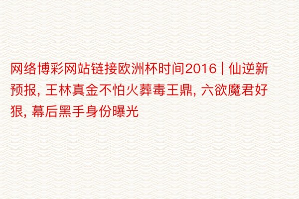 网络博彩网站链接欧洲杯时间2016 | 仙逆新预报, 王林真金不怕火葬毒王鼎, 六欲魔君好狠, 幕后黑手身份曝光