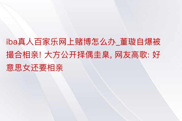 iba真人百家乐网上赌博怎么办_董璇自爆被撮合相亲! 大方公开择偶圭臬, 网友高歌: 好意思女还要相亲