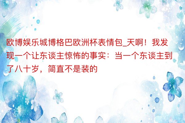 欧博娱乐城博格巴欧洲杯表情包_天啊!我发现一个让东谈主惊怖的事实:当一个东谈主到了八十岁,简直不是装的