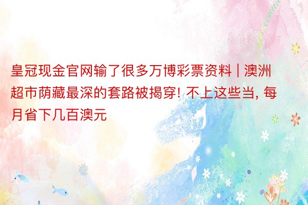 皇冠现金官网输了很多万博彩票资料 | 澳洲超市荫藏最深的套路被揭穿! 不上这些当, 每月省下几百澳元