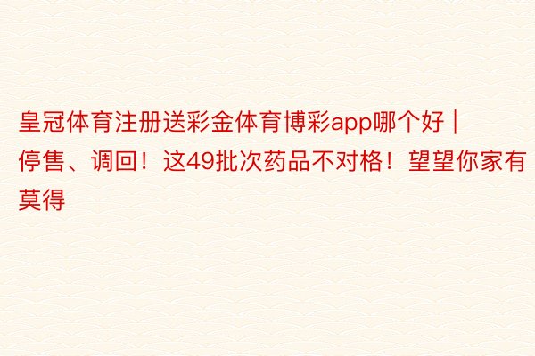 皇冠体育注册送彩金体育博彩app哪个好 | 停售、调回！这49批次药品不对格！望望你家有莫得