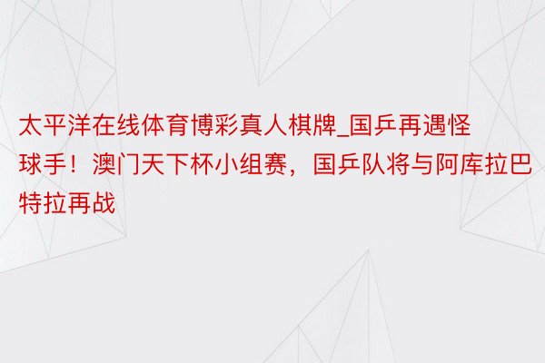 太平洋在线体育博彩真人棋牌_国乒再遇怪球手！澳门天下杯小组赛，国乒队将与阿库拉巴特拉再战