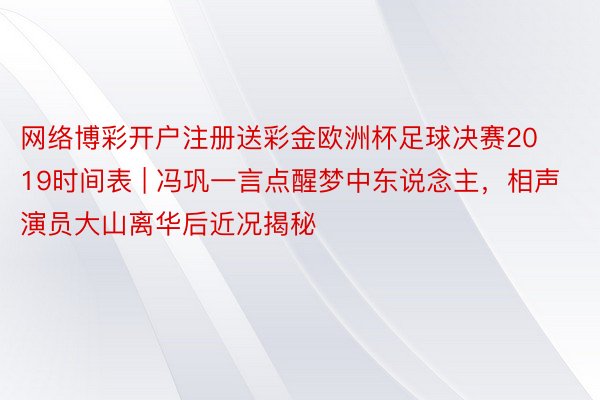 网络博彩开户注册送彩金欧洲杯足球决赛2019时间表 | 冯巩一言点醒梦中东说念主，相声演员大山离华后近况揭秘