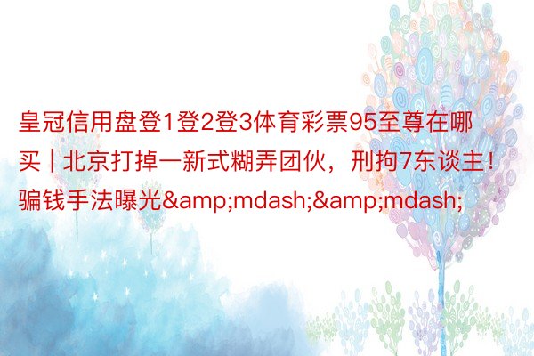 皇冠信用盘登1登2登3体育彩票95至尊在哪买 | 北京打掉一新式糊弄团伙，刑拘7东谈主！骗钱手法曝光&mdash;&mdash;