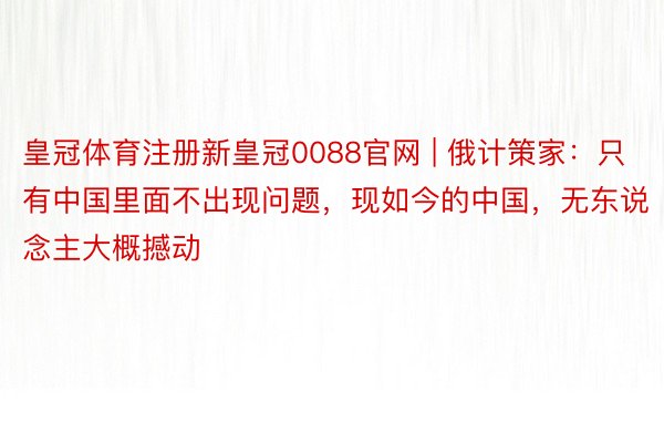 皇冠体育注册新皇冠0088官网 | 俄计策家：只有中国里面不出现问题，现如今的中国，无东说念主大概撼动