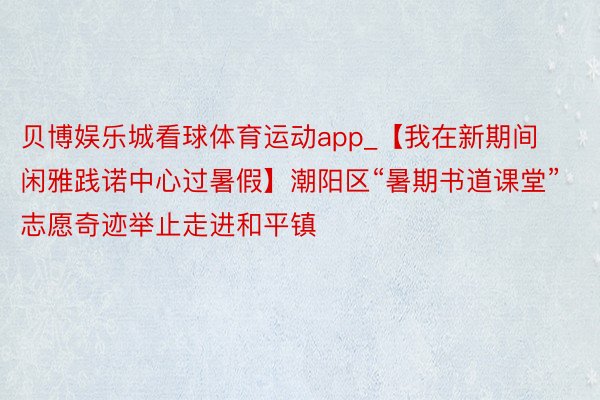 贝博娱乐城看球体育运动app_【我在新期间闲雅践诺中心过暑假】潮阳区“暑期书道课堂”志愿奇迹举止走进和平镇