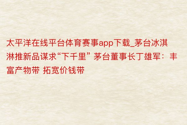 太平洋在线平台体育赛事app下载_茅台冰淇淋推新品谋求“下千里” 茅台董事长丁雄军：丰富产物带 拓宽价钱带