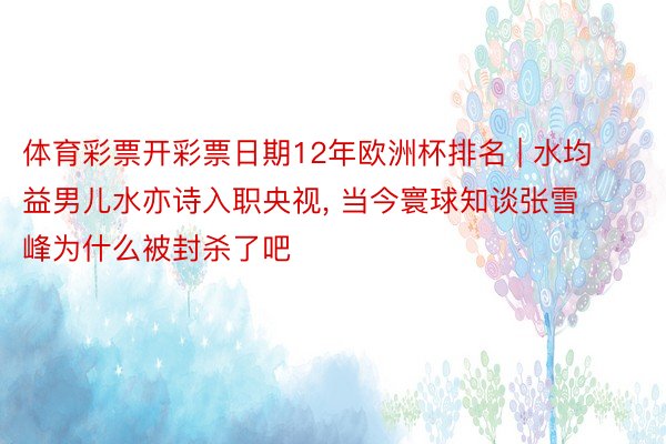 体育彩票开彩票日期12年欧洲杯排名 | 水均益男儿水亦诗入职央视, 当今寰球知谈张雪峰为什么被封杀了吧