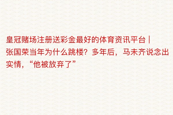 皇冠赌场注册送彩金最好的体育资讯平台 | 张国荣当年为什么跳楼？多年后，马未齐说念出实情，“他被放弃了”