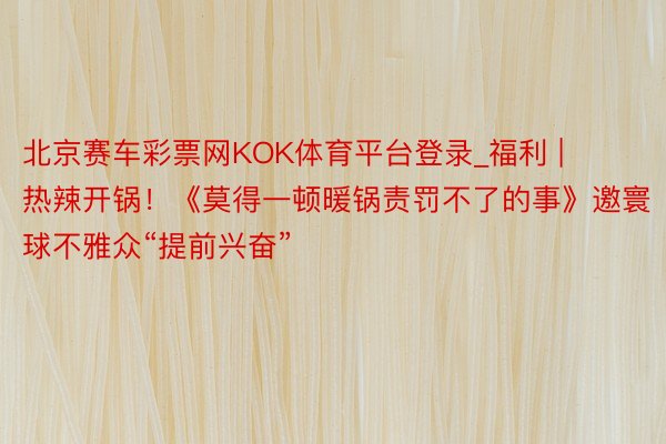 北京赛车彩票网KOK体育平台登录_福利 | 热辣开锅！《莫得一顿暖锅责罚不了的事》邀寰球不雅众“提前兴奋”