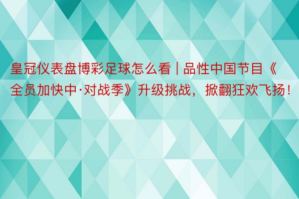 皇冠仪表盘博彩足球怎么看 | 品性中国节目《全员加快中·对战季》升级挑战，掀翻狂欢飞扬！