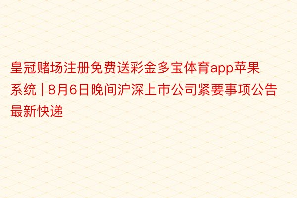 皇冠赌场注册免费送彩金多宝体育app苹果系统 | 8月6日晚间沪深上市公司紧要事项公告最新快递