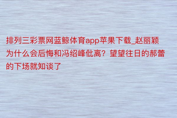 排列三彩票网蓝鲸体育app苹果下载_赵丽颖为什么会后悔和冯绍峰仳离？望望往日的郝蕾的下场就知谈了