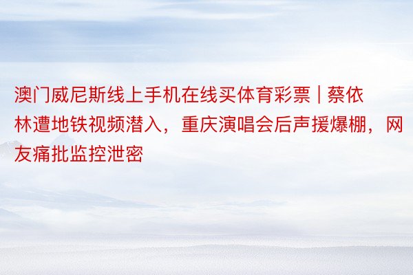 澳门威尼斯线上手机在线买体育彩票 | 蔡依林遭地铁视频潜入，重庆演唱会后声援爆棚，网友痛批监控泄密