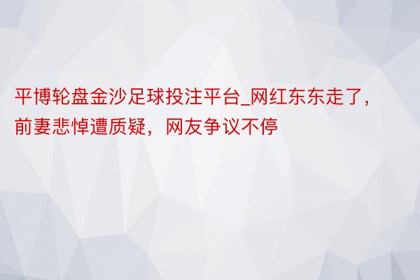 平博轮盘金沙足球投注平台_网红东东走了，前妻悲悼遭质疑，网友争议不停