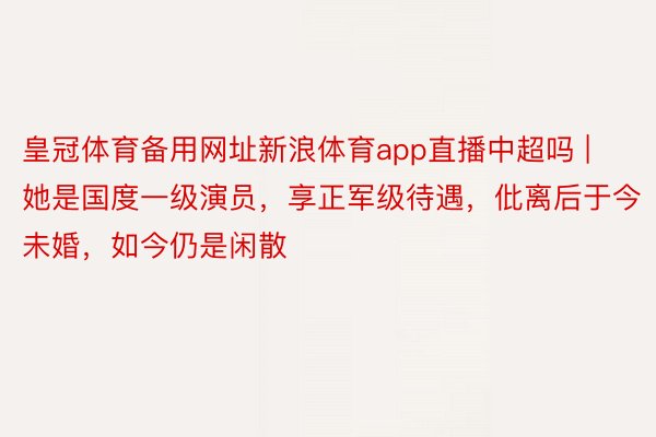 皇冠体育备用网址新浪体育app直播中超吗 | 她是国度一级演员，享正军级待遇，仳离后于今未婚，如今仍是闲散