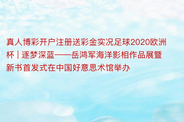真人博彩开户注册送彩金实况足球2020欧洲杯 | 逐梦深蓝——岳鸿军海洋影相作品展暨新书首发式在中国好意思术馆举办