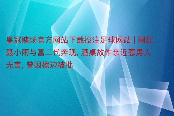 皇冠赌场官方网站下载投注足球网站 | 网红聂小雨与富二代奔现, 酒桌故作亲近惹男人无言, 曾因擦边被批