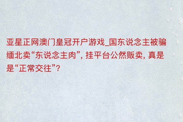 亚星正网澳门皇冠开户游戏_国东说念主被骗缅北卖“东说念主肉”, 挂平台公然贩卖, 真是是“正常交往”?