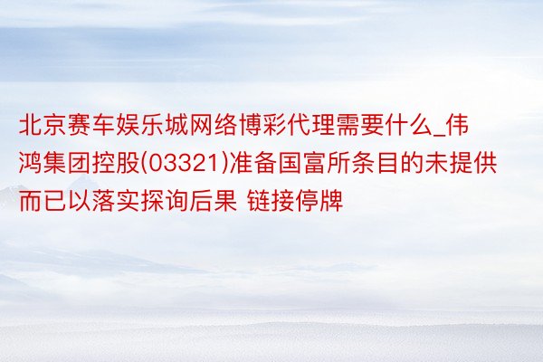 北京赛车娱乐城网络博彩代理需要什么_伟鸿集团控股(03321)准备国富所条目的未提供而已以落实探询后果 链接停牌