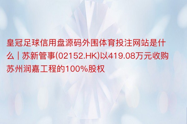 皇冠足球信用盘源码外围体育投注网站是什么 | 苏新管事(02152.HK)以419.08万元收购苏州润嘉工程的100%股权