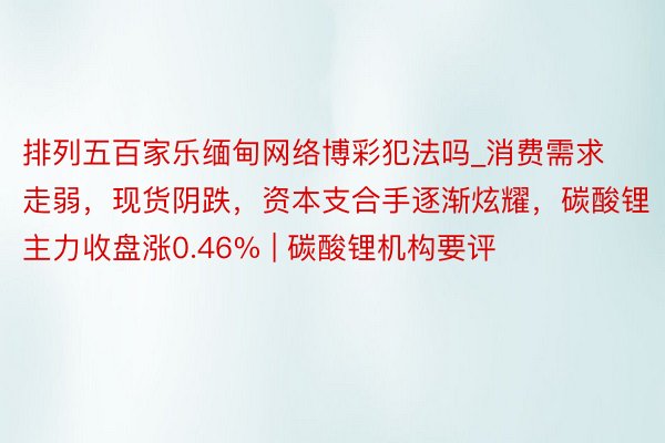 排列五百家乐缅甸网络博彩犯法吗_消费需求走弱，现货阴跌，资本支合手逐渐炫耀，碳酸锂主力收盘涨0.46% | 碳酸锂机构要评