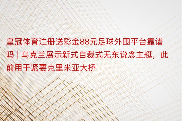 皇冠体育注册送彩金88元足球外围平台靠谱吗 | 乌克兰展示新式自裁式无东说念主艇，此前用于紧要克里米亚大桥