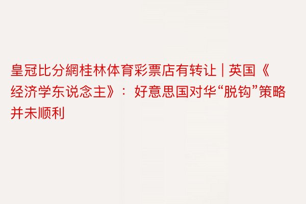 皇冠比分網桂林体育彩票店有转让 | 英国《经济学东说念主》：好意思国对华“脱钩”策略并未顺利