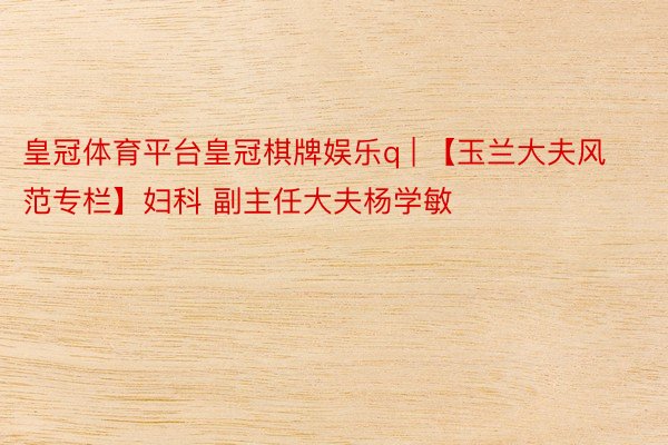 皇冠体育平台皇冠棋牌娱乐q | 【玉兰大夫风范专栏】妇科 副主任大夫杨学敏