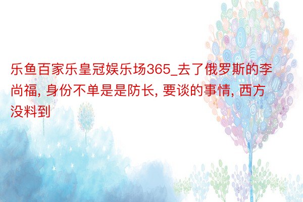 乐鱼百家乐皇冠娱乐场365_去了俄罗斯的李尚福, 身份不单是是防长, 要谈的事情, 西方没料到