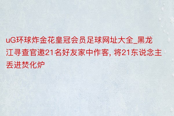 uG环球炸金花皇冠会员足球网址大全_黑龙江寻查官邀21名好友家中作客, 将21东说念主丢进焚化炉