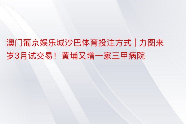 澳门葡京娱乐城沙巴体育投注方式 | 力图来岁3月试交易！黄埔又增一家三甲病院