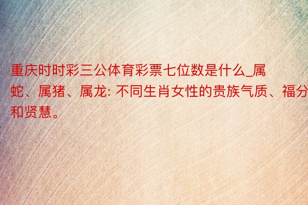重庆时时彩三公体育彩票七位数是什么_属蛇、属猪、属龙: 不同生肖女性的贵族气质、福分和贤慧。