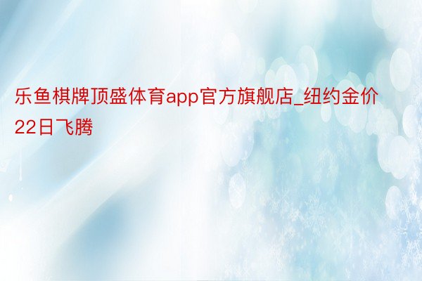 乐鱼棋牌顶盛体育app官方旗舰店_纽约金价22日飞腾