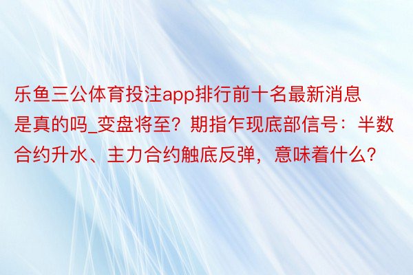 乐鱼三公体育投注app排行前十名最新消息是真的吗_变盘将至？期指乍现底部信号：半数合约升水、主力合约触底反弹，意味着什么？